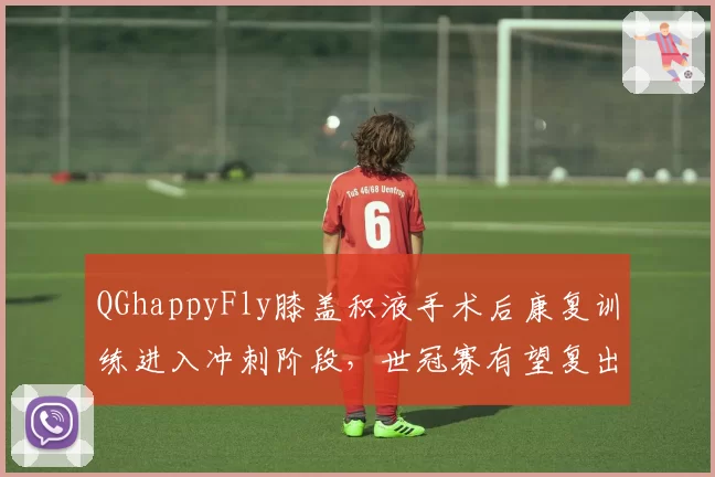 QGhappyFly膝盖积液手术后康复训练进入冲刺阶段,世冠赛有望复出