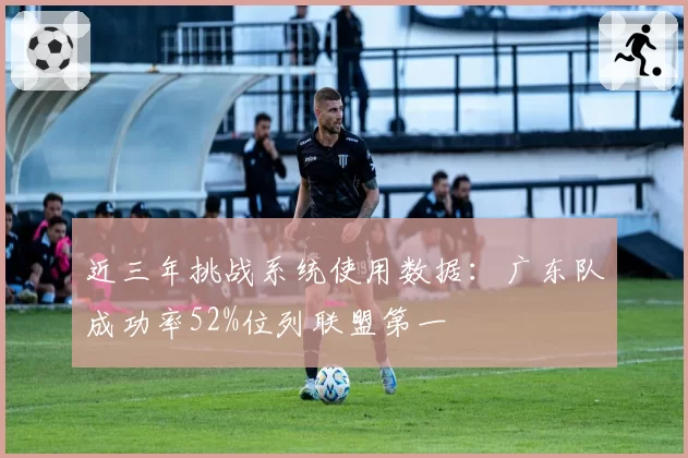 近三年挑战系统使用数据：广东队成功率52%位列联盟第一
