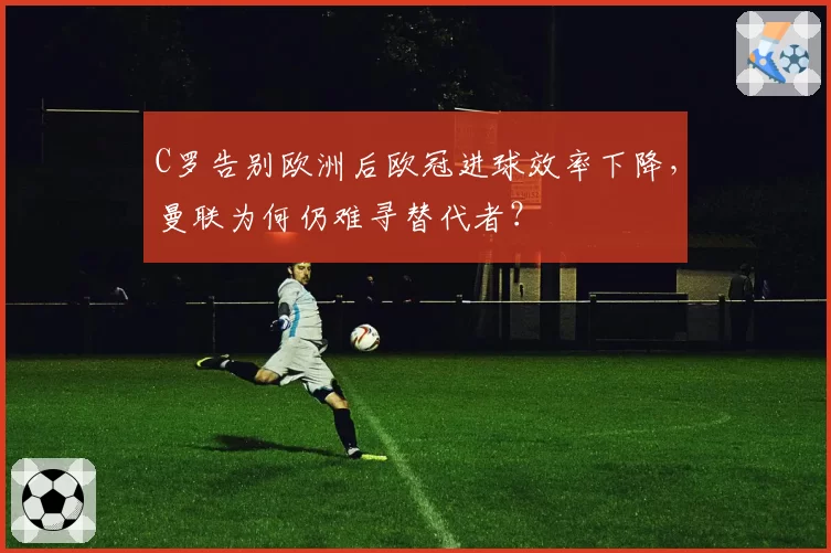 C罗告别欧洲后欧冠进球效率下降，曼联为何仍难寻替代者？